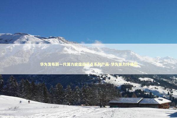 华为发布新一代算力底座超节点系列产品-华为算力抒情型 新闻