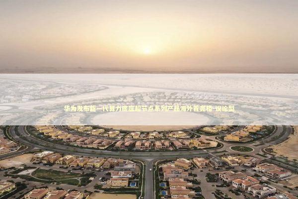 华为发布新一代算力底座超节点系列产品海外首亮相-议论型