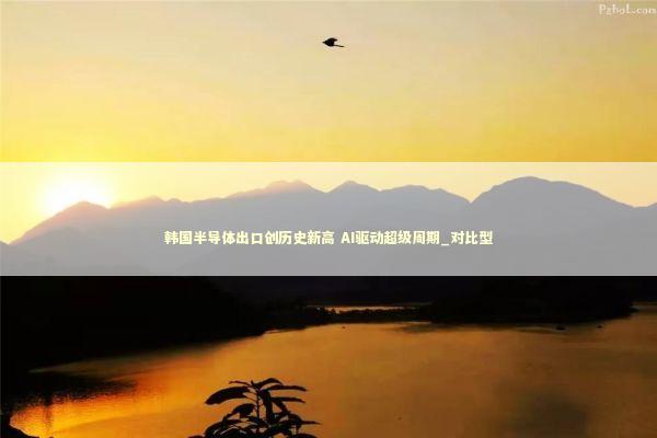 韩国半导体出口创历史新高 AI驱动超级周期_对比型
