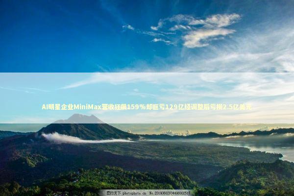 AI明星企业MiniMax营收狂飙159%却巨亏129亿经调整后亏损2.5亿美元