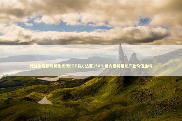 行业治理预期优化光伏ETF易方达涨150%反内卷将推动产业价值重构 新闻