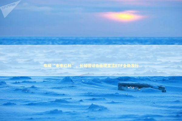 布局“未来红利”，长城国证自由现金流ETF全新发行 新闻