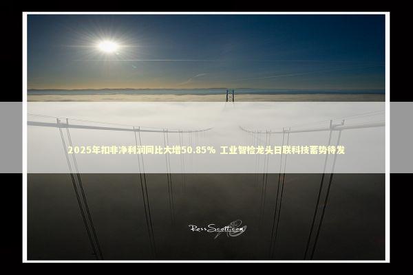 2025年扣非净利润同比大增50.85% 工业智检龙头日联科技蓄势待发