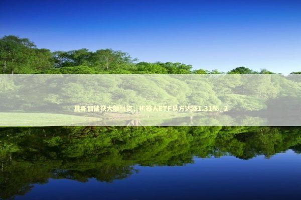 具身智能获大额融资，机器人ETF易方达涨1.31%_2