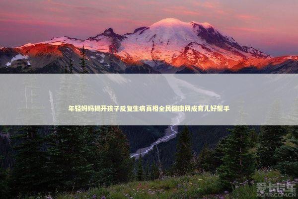 年轻妈妈揭开孩子反复生病真相全民健康网成育儿好帮手